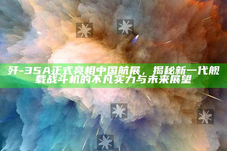 185599.com，歼-35A正式亮相中国航展，揭秘新一代舰载战斗机的不凡实力与未来展望