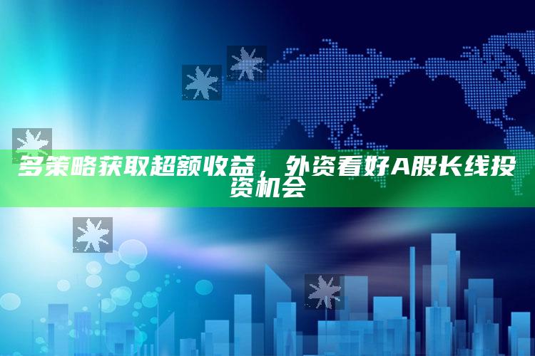 澳门免费资料大全精准版，多策略获取超额收益，外资看好A股长线投资机会