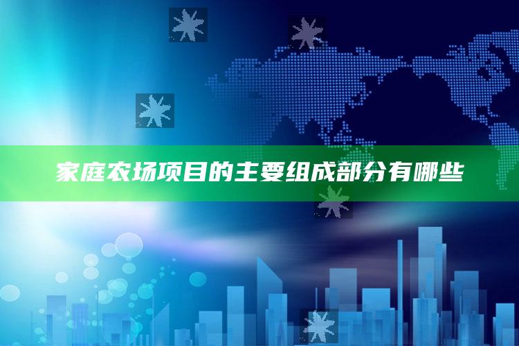 家庭农场项目的主要组成部分有哪些 ,家庭农场项目的主要组成部分有哪些内容