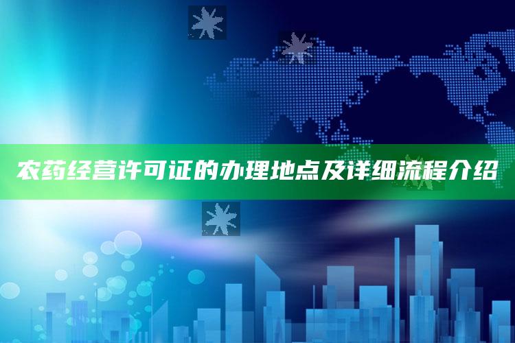 农药经营许可证的办理地点及详细流程介绍 ,农药经营许可证办理流程指南