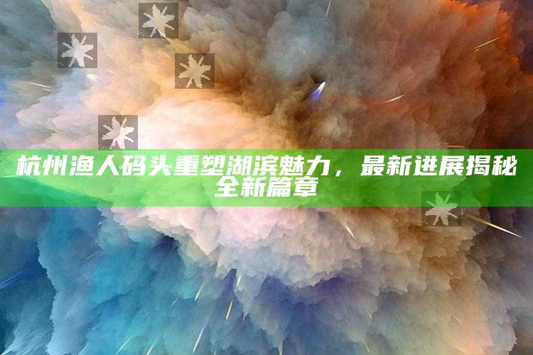 2025澳门资料大全免费澳门资料大全免费完整版澳门精准正版资料，杭州渔人码头重塑湖滨魅力，最新进展揭秘全新篇章