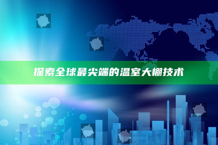 探索全球最尖端的温室大棚技术 ,探索全球最尖端的温室大棚技术原理