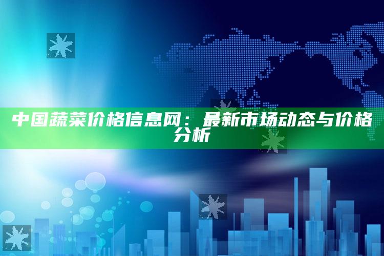 中国蔬菜价格信息网：最新市场动态与价格分析 ,中国蔬菜网各地价格