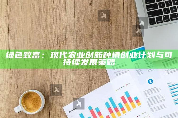 绿色致富：现代农业创新种植创业计划与可持续发展策略 ,农业种植创业计划书范文