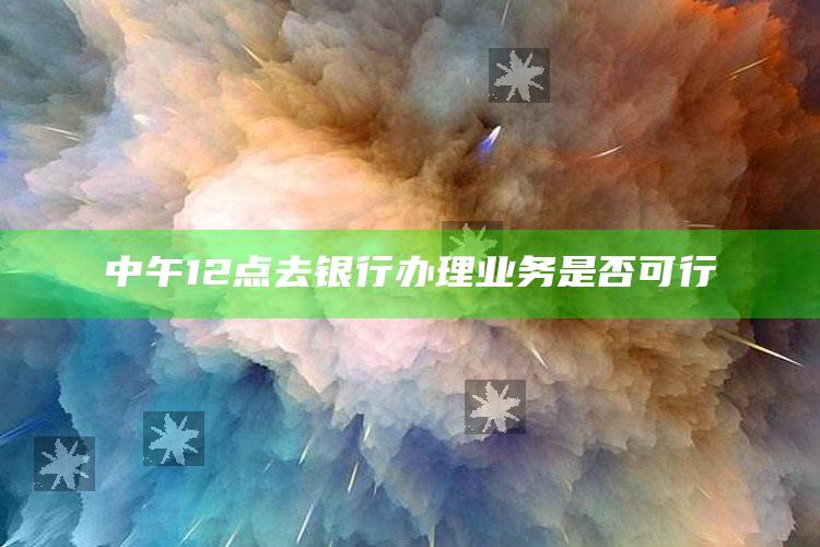 中午12点去银行办理业务是否可行 ,中午12点去银行可以办业务吗