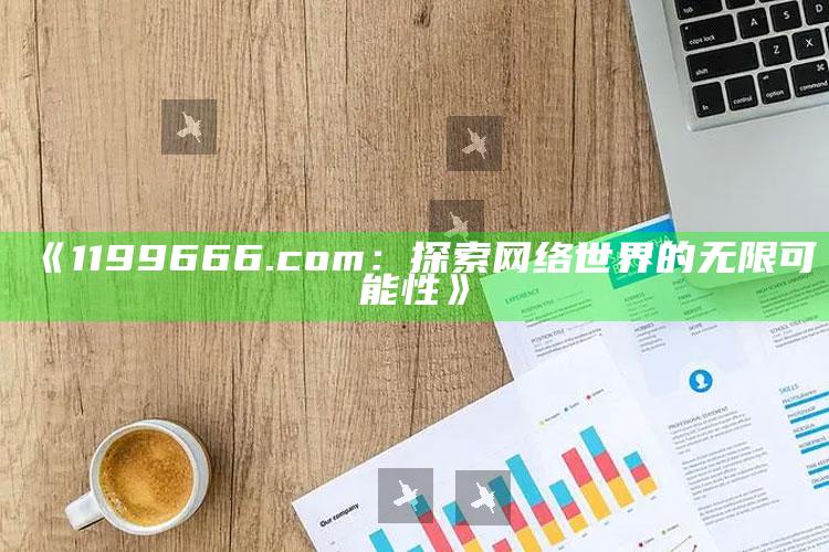 澳门正版资料大全十今年免费，《1199666.com：探索网络世界的无限可能性》