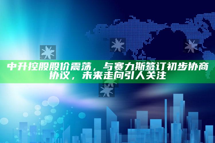 三肖三期必出三肖三码，中升控股股价震荡，与赛力斯签订初步协商协议，未来走向引人关注