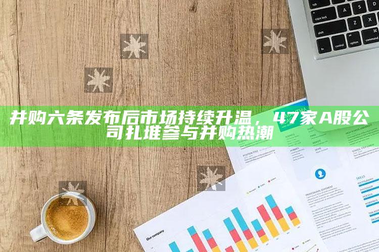 香港近15期历史开奖结果查询，并购六条发布后市场持续升温，47家A股公司扎堆参与并购热潮