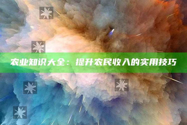 农业知识大全：提升农民收入的实用技巧 ,农业知识大全:提升农民收入的实用技巧有哪些