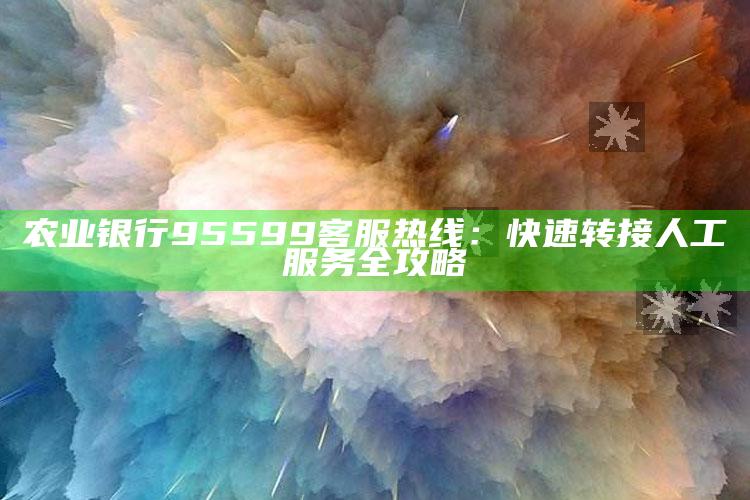 农业银行95599客服热线：快速转接人工服务全攻略 ,农业银行客服热线怎么转人工服务