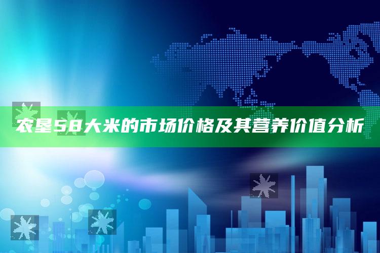 农垦58大米的市场价格及其营养价值分析 ,农垦58大米好吃吗?