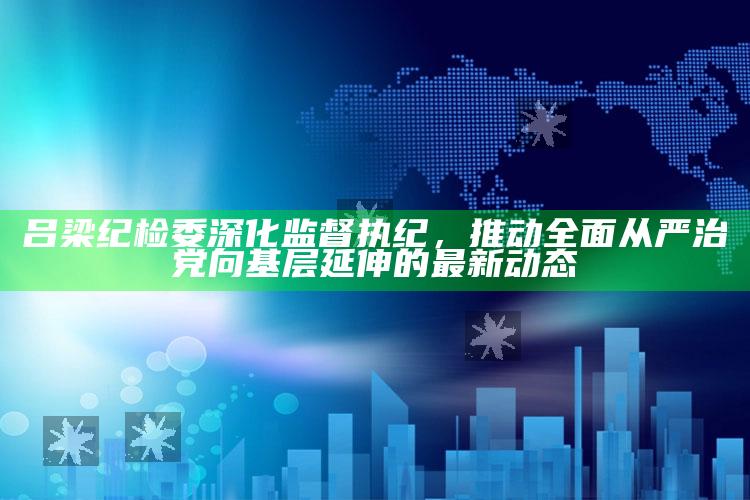 看澳门开奖直播，吕梁纪检委深化监督执纪，推动全面从严治党向基层延伸的最新动态