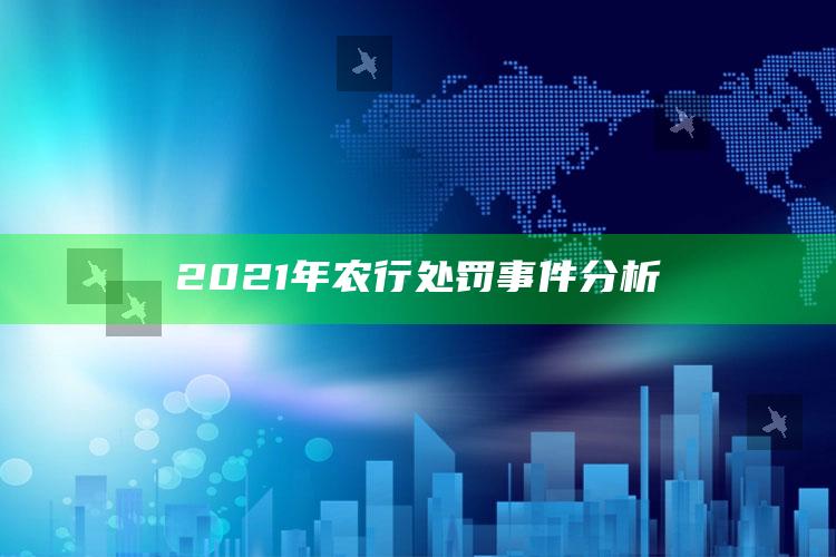 2021年农行处罚事件分析 ,2021年农行处罚事件分析汇总