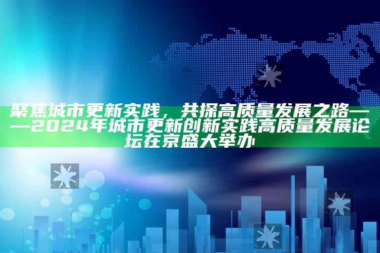 澳门正版资料大全免费六肖，聚焦城市更新实践，共探高质量发展之路 —— 2024年城市更新创新实践高质量发展论坛在京盛大举办