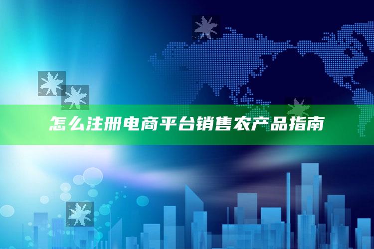 怎么注册电商平台销售农产品指南 ,怎么注册电商平台销售农产品指南呢