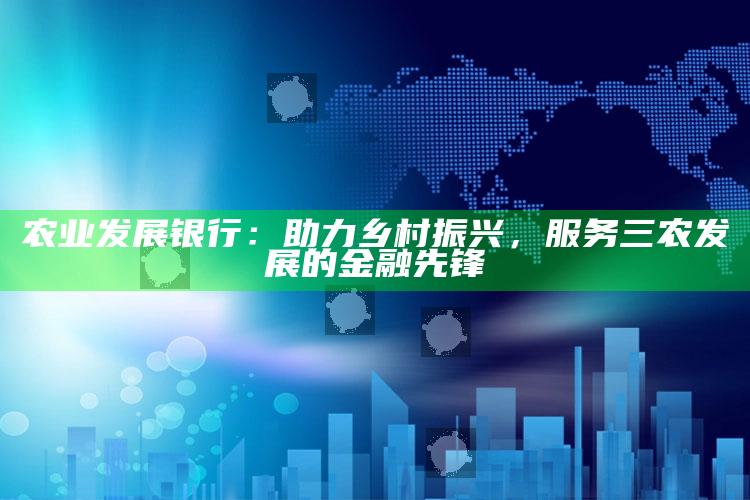 农业发展银行：助力乡村振兴，服务三农发展的金融先锋 ,农业银行助力乡村振兴2020