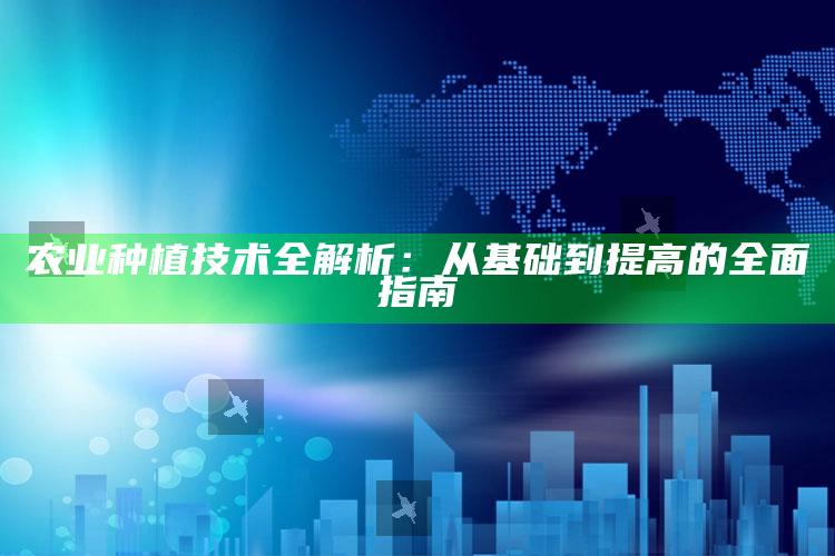 农业种植技术全解析：从基础到提高的全面指南 ,农业种植技术百科