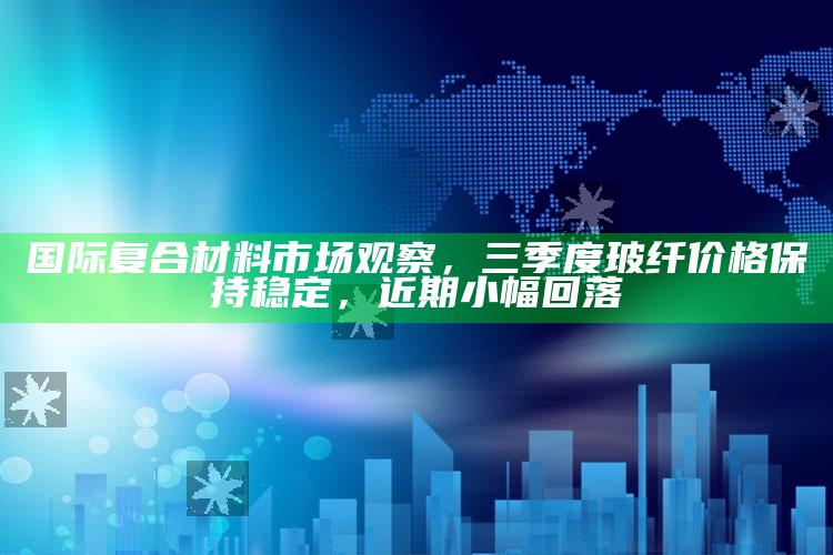 澳门资料宝马论坛，国际复合材料市场观察，三季度玻纤价格保持稳定，近期小幅回落