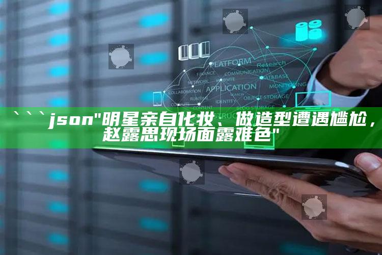 香港王中王免费开奖资料，```json
"明星亲自化妆、做造型遭遇尴尬，赵露思现场面露难色"