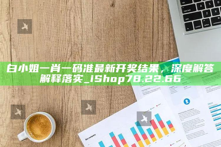 17500乐彩网开奖号码，白小姐一肖一码准最新开奖结果，深度解答解释落实_iShop78.22.66