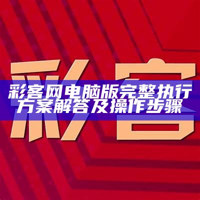 彩客网电脑版完整执行方案解答及操作步骤