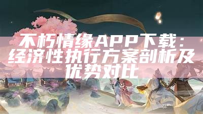 不朽情缘APP下载：经济性执行方案剖析及优势对比