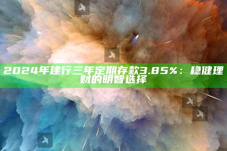 2024年建行三年定期存款3.85%：稳健理财的明智选择 