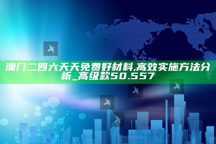 91免费版网站，澳门二四六天天免费好材料,高效实施方法分析_高级款50.557