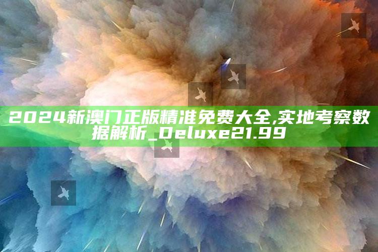 香港澳门资料大全全网最快，2024新澳门正版精准免费大全,实地考察数据解析_Deluxe21.99