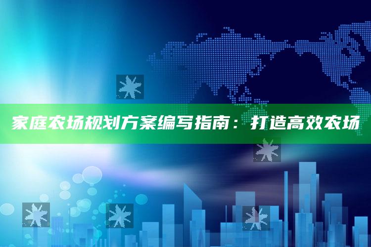 家庭农场规划方案编写指南：打造高效农场 ,家庭农场的规划思路及远景目标