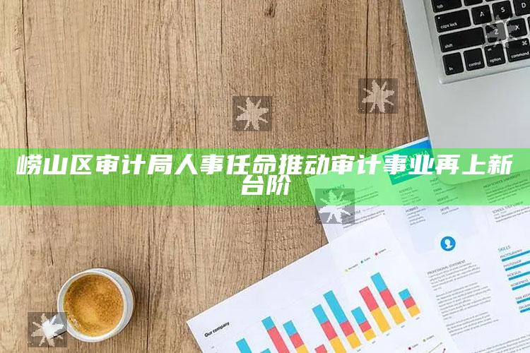 彩名堂免费计划客户端手机版官网，崂山区审计局人事任命推动审计事业再上新台阶