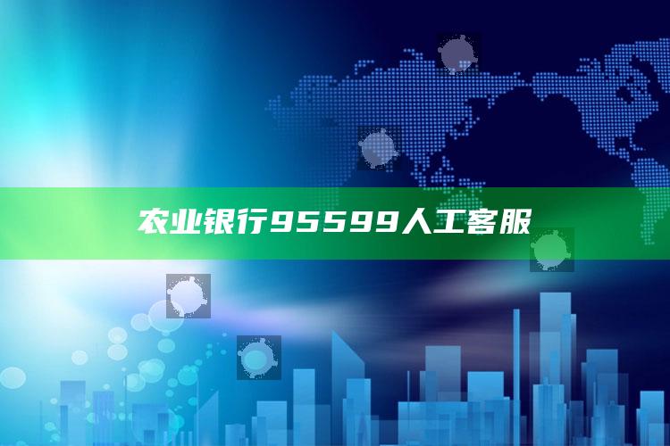 农业银行95599人工客服 ,农业银行95599人工客服电话号码