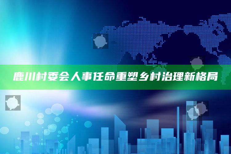 澳门资料大全免费网点，鹿川村委会人事任命重塑乡村治理新格局