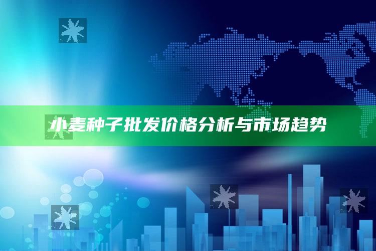 小麦种子批发价格分析与市场趋势 ,2021年小麦种子价格