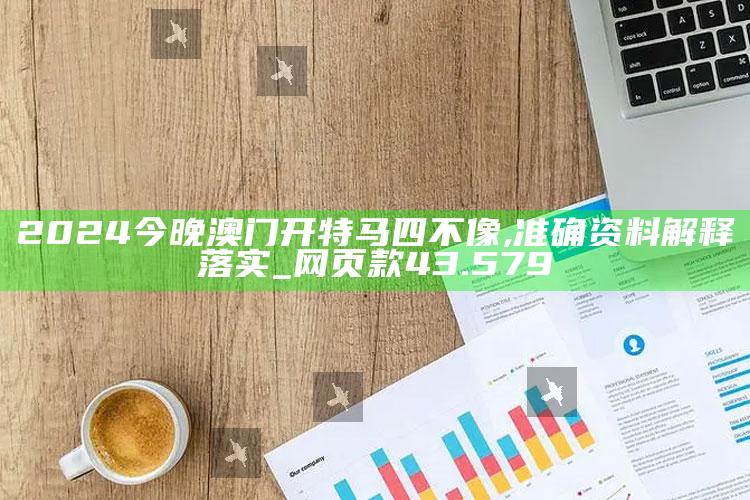 澳门王中王100%的资料，2024今晚澳门开特马四不像,准确资料解释落实_网页款43.579