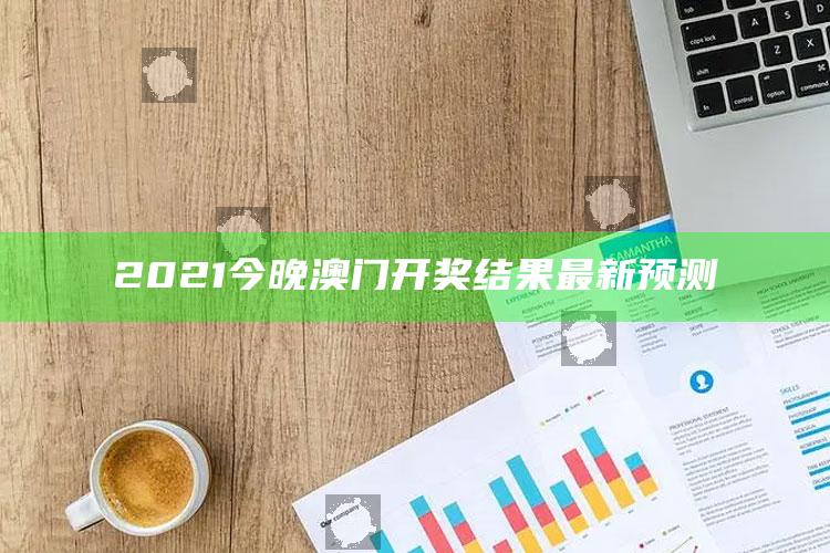 澳门最准一肖一码一码配套成龙w，2021今晚澳门开奖结果最新预测