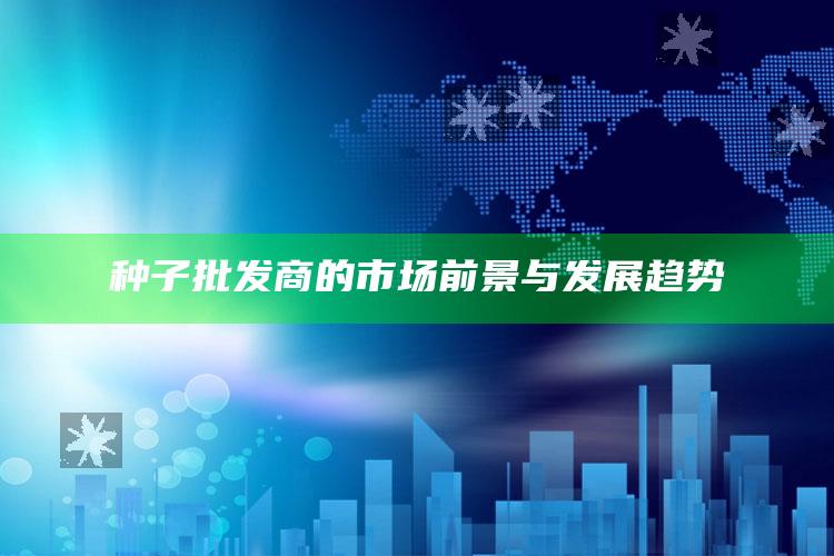 种子批发商的市场前景与发展趋势 ,种子批发商的市场前景与发展趋势怎么写