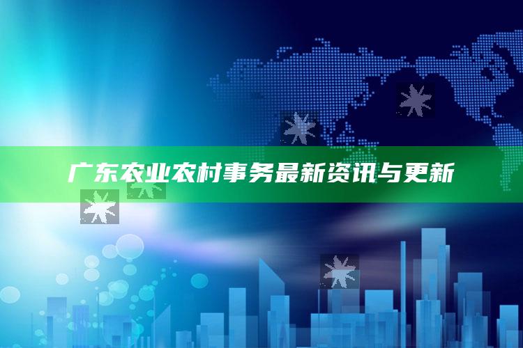 广东农业农村事务最新资讯与更新 ,广东农业农村事务最新资讯与更新网