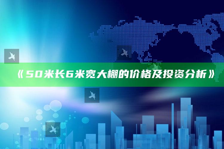 《50米长6米宽大棚的价格及投资分析》 ,5米大棚的搭建