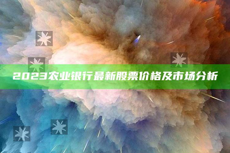 2023农业银行最新股票价格及市场分析 ,农业银行股票行情走势分析预测