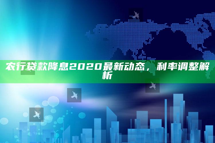 农行贷款降息2020最新动态，利率调整解析 ,2021年农业银行贷款年利率降低