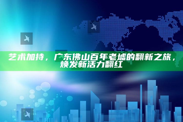 588hznet一惠泽天下论坛，艺术加持，广东佛山百年老墟的翻新之旅，焕发新活力翻红