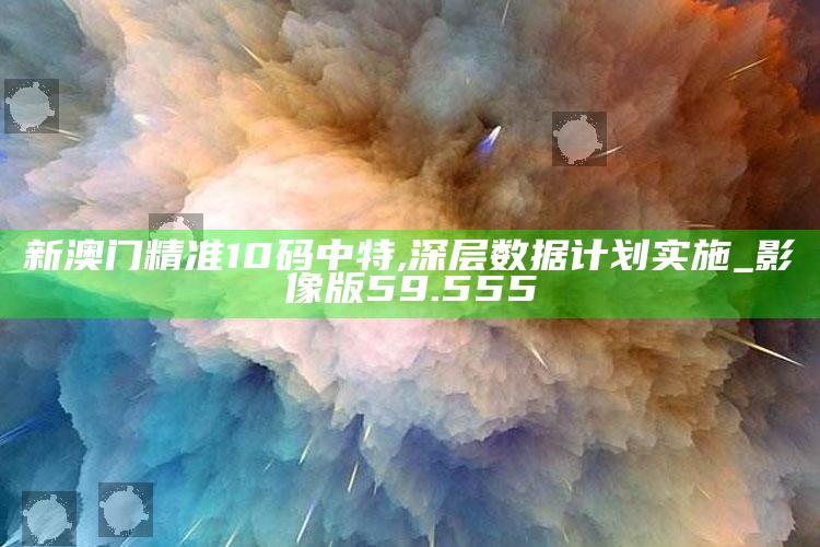 新澳门内部资料精准大全，新澳门精准10码中特,深层数据计划实施_影像版59.555