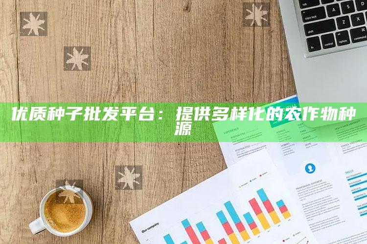 优质种子批发平台：提供多样化的农作物种源 ,优质种子公司