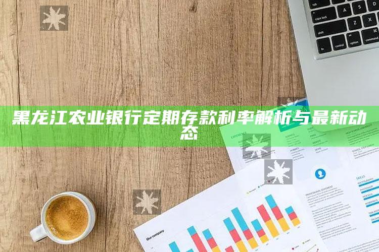 黑龙江农业银行定期存款利率解析与最新动态 ,2019年黑龙江农业银行定期存款利率是多少